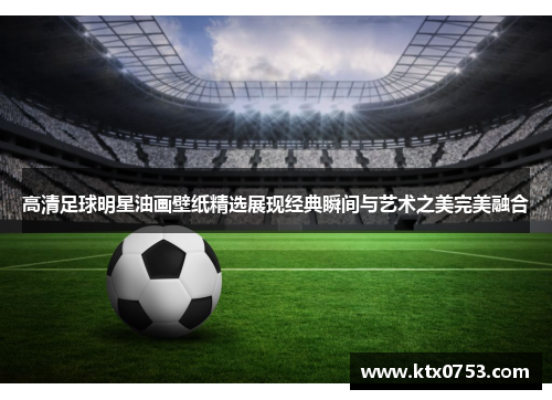 高清足球明星油画壁纸精选展现经典瞬间与艺术之美完美融合