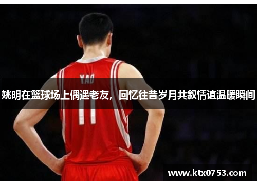 姚明在篮球场上偶遇老友，回忆往昔岁月共叙情谊温暖瞬间