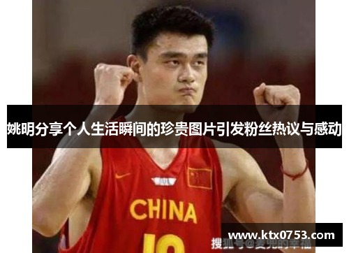 姚明分享个人生活瞬间的珍贵图片引发粉丝热议与感动