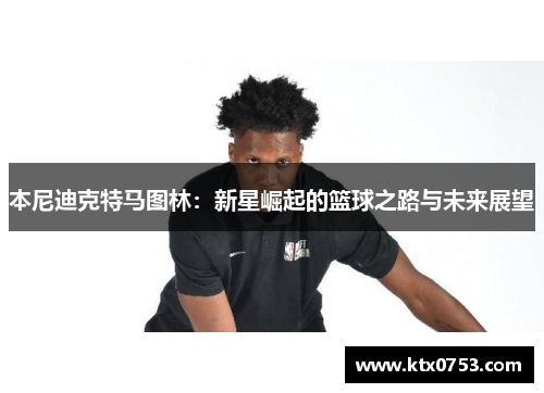 本尼迪克特马图林：新星崛起的篮球之路与未来展望